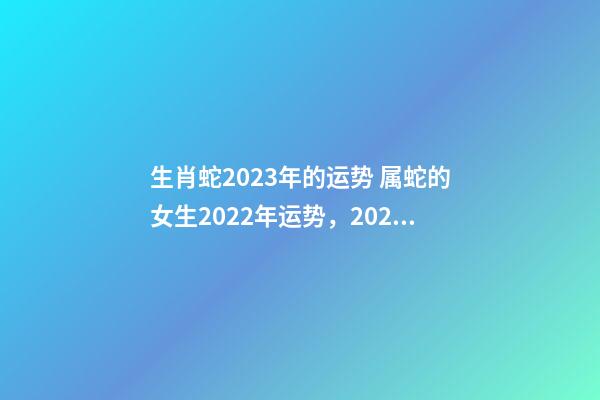 生肖蛇2023年的运势 属蛇的女生2022年运势，2023年属蛇人的全年运势